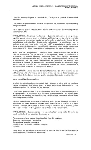 ALCALDIA ESPECIAL DE GIRARDOT - PLAN DE ORDENAMIENTO TERRITORIAL
NORMAS INTEGRALES
Que cada lote disponga de acceso directo por vía pública, privada, o servidumbre
de tránsito.
Que ofrezca la posibilidad de instalar los servicios de acueducto, alcantarillado y
energía eléctrica.
No se admitirá que un lote resultante de una partición quede afectado al punto de
no ser construible.
ARTICULO 326. Reformas y Adiciones. Cualquier edificación; a excepción de
aquellas que se encuentran en el listado de patrimonio y que se adoptan como tal
en la presente normativa; puede ser reformada o adicionada dentro de las
posibilidades estructurales, debidamente calculadas y certificadas por el
profesional de que trata la Ley 400 de 1.997, matriculado e inscrito ante el
Departamento de Planeación. La edificación resultante debe quedar plenamente
enmarcada dentro de las reglamentaciones generales del presente Normativa.
ARTICULO 327. Antejardines. Los retiros definidos como antejardines, serán de
carácter ornamental y de protección; por consiguiente, no se podrá autorizar la
ocupación con ningún elemento construido, tales como rampas, escaleras,
piscinas, sótano, semisótanos etc., ni como área de almacenamiento de productos
o mercancías, En las zonas residenciales se permitirán las rampas para
descender a sótanos y/o semisótanos únicamente cuando su acceso se haga
desde vías de servicio; no se permitirán rampas en zonas comerciales o
industriales sea cual fuere la característica de la vía.
ARTICULO 328. Altura máxima de las Edificaciones. La altura máxima de las
edificaciones está determinada por la aplicación de los índices de construcción, de
ocupación y de las demás normas que les corresponden según su ubicación.
No se contabilizarán como pisos:
Un nivel de mezanine siempre y cuando esté integrado al primer piso por medio de
vacíos y escaleras internas al local, no tenga destinación independiente y no
supere el setenta por ciento (70%) de su área.
Los sótanos y semisótanos que se destinen en forma total a parqueadero privado
o parqueadero de visitantes, los utilizados exclusivamente con instalaciones
mecánicas, escaleras y tanques de agua y los destinados totalmente a áreas libres
comunes para recreación.
Un nivel de mezanine, mansarda, buhardilla o ático, que se construya utilizando la
inclinación del techo donde la cubierta estará enrasada en la fachada a la altura
máxima permitida, efectuando la iluminación por aberturas en la cubierta, patios
interiores o retiros a lindero, pero no por fachada como piso adicional.
ARTICULO 329. Exoneraciones. No se contabilizan como parte del índice de
construcción las áreas cubiertas destinadas a:
Parqueadero privado o para visitantes al servicio del proyecto.
Balcones, marquesinas y parasoles.
Recreación y servicios colectivos.
Instalaciones mecánicas y tanques de agua.
Piscinas.
Estas áreas se tendrán en cuenta para los fines de liquidación del impuesto de
construcción según las tarifas respectivas.
Pagina 90 de 121
 