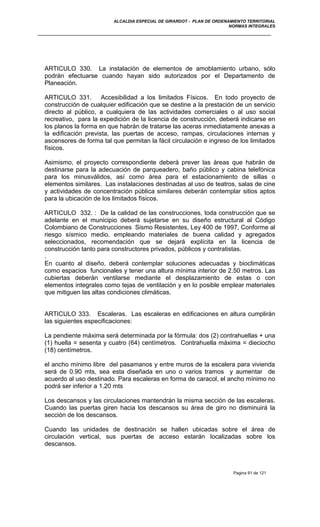 ALCALDIA ESPECIAL DE GIRARDOT - PLAN DE ORDENAMIENTO TERRITORIAL
NORMAS INTEGRALES
ARTICULO 330. La instalación de elementos de amoblamiento urbano, sólo
podrán efectuarse cuando hayan sido autorizados por el Departamento de
Planeación.
ARTICULO 331. Accesibilidad a los limitados Físicos. En todo proyecto de
construcción de cualquier edificación que se destine a la prestación de un servicio
directo al público, a cualquiera de las actividades comerciales o al uso social
recreativo, para la expedición de la licencia de construcción, deberá indicarse en
los planos la forma en que habrán de tratarse las aceras inmediatamente anexas a
la edificación prevista, las puertas de acceso, rampas, circulaciones internas y
ascensores de forma tal que permitan la fácil circulación e ingreso de los limitados
físicos.
Asimismo, el proyecto correspondiente deberá prever las áreas que habrán de
destinarse para la adecuación de parqueadero, baño público y cabina telefónica
para los minusválidos, así como área para el estacionamiento de sillas o
elementos similares. Las instalaciones destinadas al uso de teatros, salas de cine
y actividades de concentración pública similares deberán contemplar sitios aptos
para la ubicación de los limitados físicos.
ARTICULO 332. : De la calidad de las construcciones, toda construcción que se
adelante en el municipio deberá sujetarse en su diseño estructural al Código
Colombiano de Construcciones Sismo Resistentes, Ley 400 de 1997, Conforme al
riesgo sísmico medio. empleando materiales de buena calidad y agregados
seleccionados, recomendación que se dejará explícita en la licencia de
construcción tanto para constructores privados, públicos y contratistas.
.
En cuanto al diseño, deberá contemplar soluciones adecuadas y bioclimáticas
como espacios funcionales y tener una altura mínima interior de 2.50 metros. Las
cubiertas deberán ventilarse mediante el desplazamiento de estas o con
elementos integrales como tejas de ventilación y en lo posible emplear materiales
que mitiguen las altas condiciones climáticas.
ARTICULO 333. Escaleras. Las escaleras en edificaciones en altura cumplirán
las siguientes especificaciones:
La pendiente máxima será determinada por la fórmula: dos (2) contrahuellas + una
(1) huella = sesenta y cuatro (64) centímetros. Contrahuella máxima = dieciocho
(18) centímetros.
el ancho mínimo libre del pasamanos y entre muros de la escalera para vivienda
será de 0.90 mts, sea esta diseñada en uno o varios tramos y aumentar de
acuerdo al uso destinado. Para escaleras en forma de caracol, el ancho mínimo no
podrá ser inferior a 1.20 mts
Los descansos y las circulaciones mantendrán la misma sección de las escaleras.
Cuando las puertas giren hacia los descansos su área de giro no disminuirá la
sección de los descansos.
Cuando las unidades de destinación se hallen ubicadas sobre el área de
circulación vertical, sus puertas de acceso estarán localizadas sobre los
descansos.
Pagina 91 de 121
 