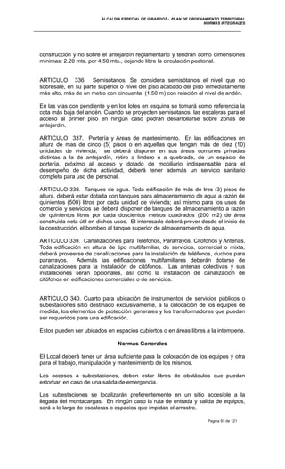 ALCALDIA ESPECIAL DE GIRARDOT - PLAN DE ORDENAMIENTO TERRITORIAL
NORMAS INTEGRALES
construcción y no sobre el antejardín reglamentario y tendrán como dimensiones
mínimas: 2.20 mts. por 4.50 mts., dejando libre la circulación peatonal.
ARTICULO 336. Semisótanos. Se considera semisótanos el nivel que no
sobresale, en su parte superior o nivel del piso acabado del piso inmediatamente
más alto, más de un metro con cincuenta (1.50 m) con relación al nivel de andén.
En las vías con pendiente y en los lotes en esquina se tomará como referencia la
cota más baja del andén. Cuando se proyecten semisótanos, las escaleras para el
acceso al primer piso en ningún caso podrán desarrollarse sobre zonas de
antejardín.
ARTICULO 337. Portería y Areas de mantenimiento. En las edificaciones en
altura de mas de cinco (5) pisos o en aquellas que tengan más de diez (10)
unidades de vivienda, se deberá disponer en sus áreas comunes privadas
distintas a la de antejardín, retiro a lindero o a quebrada, de un espacio de
portería, próximo al acceso y dotado de mobiliario indispensable para el
desempeño de dicha actividad, deberá tener además un servicio sanitario
completo para uso del personal.
ARTICULO 338. Tanques de agua. Toda edificación de más de tres (3) pisos de
altura, deberá estar dotada con tanques para almacenamiento de agua a razón de
quinientos (500) litros por cada unidad de vivienda; así mismo para los usos de
comercio y servicios se deberá disponer de tanques de almacenamiento a razón
de quinientos litros por cada doscientos metros cuadrados (200 m2) de área
construida neta útil en dichos usos. El interesado deberá prever desde el inicio de
la construcción, el bombeo al tanque superior de almacenamiento de agua.
ARTICULO 339. Canalizaciones para Teléfonos, Pararrayos, Citofónos y Antenas.
Toda edificación en altura de tipo multifamiliar, de servicios, comercial o mixta,
deberá proveerse de canalizaciones para la instalación de teléfonos, duchos para
pararrayos. Además las edificaciones multifamiliares deberán dotarse de
canalizaciones para la instalación de citófonos. Las antenas colectivas y sus
instalaciones serán opcionales, así como la instalación de canalización de
citófonos en edificaciones comerciales o de servicios.
ARTICULO 340. Cuarto para ubicación de instrumentos de servicios públicos o
subestaciones sitio destinado exclusivamente, a la colocación de los equipos de
medida, los elementos de protección generales y los transformadores que puedan
ser requeridos para una edificación.
Estos pueden ser ubicados en espacios cubiertos o en áreas libres a la intemperie.
Normas Generales
El Local deberá tener un área suficiente para la colocación de los equipos y otra
para el trabajo, manipulación y mantenimiento de los mismos.
Los accesos a subestaciones, deben estar libres de obstáculos que puedan
estorbar, en caso de una salida de emergencia.
Las subestaciones se localizarán preferentemente en un sitio accesible a la
llegada del montacargas. En ningún caso la ruta de entrada y salida de equipos,
será a lo largo de escaleras o espacios que impidan el arrastre.
Pagina 93 de 121
 
