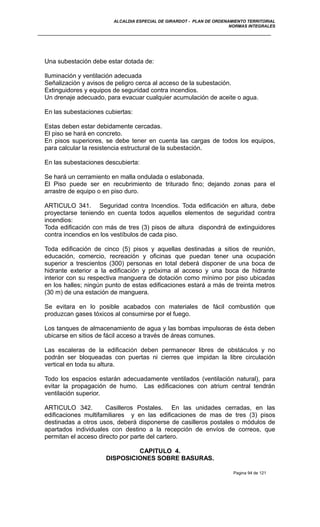 ALCALDIA ESPECIAL DE GIRARDOT - PLAN DE ORDENAMIENTO TERRITORIAL
NORMAS INTEGRALES
Una subestación debe estar dotada de:
Iluminación y ventilación adecuada
Señalización y avisos de peligro cerca al acceso de la subestación.
Extinguidores y equipos de seguridad contra incendios.
Un drenaje adecuado, para evacuar cualquier acumulación de aceite o agua.
En las subestaciones cubiertas:
Estas deben estar debidamente cercadas.
El piso se hará en concreto.
En pisos superiores, se debe tener en cuenta las cargas de todos los equipos,
para calcular la resistencia estructural de la subestación.
En las subestaciones descubierta:
Se hará un cerramiento en malla ondulada o eslabonada.
El Piso puede ser en recubrimiento de triturado fino; dejando zonas para el
arrastre de equipo o en piso duro.
ARTICULO 341. Seguridad contra Incendios. Toda edificación en altura, debe
proyectarse teniendo en cuenta todos aquellos elementos de seguridad contra
incendios:
Toda edificación con más de tres (3) pisos de altura dispondrá de extinguidores
contra incendios en los vestíbulos de cada piso.
Toda edificación de cinco (5) pisos y aquellas destinadas a sitios de reunión,
educación, comercio, recreación y oficinas que puedan tener una ocupación
superior a trescientos (300) personas en total deberá disponer de una boca de
hidrante exterior a la edificación y próxima al acceso y una boca de hidrante
interior con su respectiva manguera de dotación como mínimo por piso ubicadas
en los halles; ningún punto de estas edificaciones estará a más de treinta metros
(30 m) de una estación de manguera.
Se evitara en lo posible acabados con materiales de fácil combustión que
produzcan gases tóxicos al consumirse por el fuego.
Los tanques de almacenamiento de agua y las bombas impulsoras de ésta deben
ubicarse en sitios de fácil acceso a través de áreas comunes.
Las escaleras de la edificación deben permanecer libres de obstáculos y no
podrán ser bloqueadas con puertas ni cierres que impidan la libre circulación
vertical en toda su altura.
Todo los espacios estarán adecuadamente ventilados (ventilación natural), para
evitar la propagación de humo. Las edificaciones con atrium central tendrán
ventilación superior.
ARTICULO 342. Casilleros Postales. En las unidades cerradas, en las
edificaciones multifamiliares y en las edificaciones de mas de tres (3) pisos
destinadas a otros usos, deberá disponerse de casilleros postales o módulos de
apartados individuales con destino a la recepción de envíos de correos, que
permitan el acceso directo por parte del cartero.
CAPITULO 4.
DISPOSICIONES SOBRE BASURAS.
Pagina 94 de 121
 
