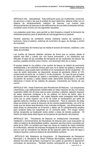 ALCALDIA ESPECIAL DE GIRARDOT - PLAN DE ORDENAMIENTO TERRITORIAL
NORMAS INTEGRALES
ARTICULO 343. Aplicabilidad. Toda edificación para uso multifamiliar, comercial,
de servicios o mixta y las que la entidad de aseo determine, deberá contar con un
sistema de almacenamiento colectivo de basuras. Los cuartos para
almacenamientos de basuras en las edificaciones de que trata el presente artículo,
cumplirán como mínimo con los siguientes requisitos:
Los acabados serán lisos, para permitir su fácil limpieza e impedir la formación de
ambientes propicios para el desarrollo de microorganismos en general.
Tendrán sistemas de ventilación directa mediante tubería de ventilación o
buitrones, hacia el exterior, sistemas de suministro de agua, de drenaje y control
de incendios.
Serán construidos de manera que se impida el acceso de insectos, roedores u otra
clase de animales.
Los cuartos de basuras deberán ubicarse de forma que su acceso desde el
exterior sea fácil y cuente con una buena iluminación y sin obstáculos que
dificulten el paso de las carretillas de transporte de los recipientes de basura; las
puertas y pasillos tendrán como mínimo, una dimensión libre de un metro.
El acceso desde la vía pública a los cuartos de basura se dotará de pavimento
antideslizante y de suficiente dureza para que no lo dañen los golpes y esfuerzos
de rodadura a que puede estar sometido en la manipulación de los recipientes. En
caso de existir desniveles, se dispondrán rampas de pendiente inferior al 12%
conservando el ancho de un metro (1 m) de circulación. En caso de que el cuarto
de basuras esté localizado en sótano o semisótano para parqueo del edificio, la
circulación de acceso y salida deberá estar claramente demarcada y no podrá
efectuarse a través de las celadas de parqueo, únicamente por bienes de uso
común.
ARTICULO 344. Areas Exteriores para Recolección de Basuras. Los actuaciones
urbanísticas y las edificaciones residenciales en lotes mayores de dos mil metros
cuadrados (2000 m2) de área neta ya sean cerrados o abiertos, deberán disponer
de áreas exteriores contiguas a la vía pública, en forma de bahía, para la
colocación de los recipientes , los cuales deberán estar protegidos tanto lateral
como por su parte superior con el fin de evitar la manipulación por parte de
agentes externos mientras se efectúa la recolección. Para la ubicación de estas
áreas se tendrá en cuenta la dirección de los vientos predominantes, con el fin de
evitar que los olores sean llevados a las viviendas contiguas. Las dimensiones de
estas áreas se demarcarán en el terreno y deben ser lo suficientemente amplias
para contener todos los recipientes en un momento dado. Por ningún motivo
dichos recipientes se localizarán sobre andén o áreas de tránsito peatonal. El
diseño de estas áreas debe figurar en los planos de aprobación del proyecto.
ARTICULO 345. Trituradores de Basuras en Instalaciones Industriales. La
instalación y funcionamiento de trituradores de basuras para cuya evacuación se
utilice el sistema de alcantarillado público, requieren permiso previo concedido por
parte de la CAR o la entidad que haga sus veces en materia de medio ambiente
en el Municipio, además de empresa encargada de la prestación de dicho servicio,
para la cual se consideran los efectos de las basuras sobre los usos del agua y
residuos líquidos y sobre el sistema de alcantarillado sanitario.
ARTICULO 346. Botaderos de Escombros. El Departamento de Planeacion
Municipal y la Secretaría de Obras Públicas Municipales, deben seleccionar y
destinar los sitios del territorio municipal en los cuales se permitirá la disposición
controlada de escombros. También tendrán participación en el manejo de su
Pagina 95 de 121
 