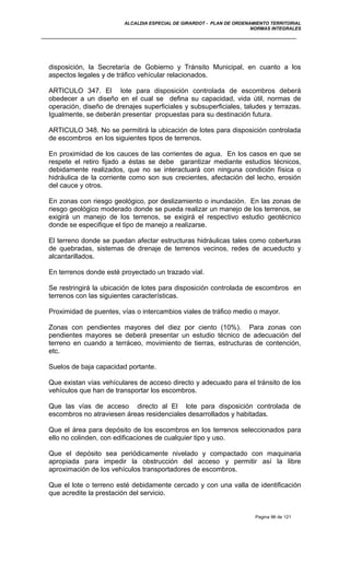 ALCALDIA ESPECIAL DE GIRARDOT - PLAN DE ORDENAMIENTO TERRITORIAL
NORMAS INTEGRALES
disposición, la Secretaría de Gobierno y Tránsito Municipal, en cuanto a los
aspectos legales y de tráfico vehícular relacionados.
ARTICULO 347. El lote para disposición controlada de escombros deberá
obedecer a un diseño en el cual se defina su capacidad, vida útil, normas de
operación, diseño de drenajes superficiales y subsuperficiales, taludes y terrazas.
Igualmente, se deberán presentar propuestas para su destinación futura.
ARTICULO 348. No se permitirá la ubicación de lotes para disposición controlada
de escombros en los siguientes tipos de terrenos.
En proximidad de los cauces de las corrientes de agua. En los casos en que se
respete el retiro fijado a éstas se debe garantizar mediante estudios técnicos,
debidamente realizados, que no se interactuará con ninguna condición física o
hidráulica de la corriente como son sus crecientes, afectación del lecho, erosión
del cauce y otros.
En zonas con riesgo geológico, por deslizamiento o inundación. En las zonas de
riesgo geológico moderado donde se pueda realizar un manejo de los terrenos, se
exigirá un manejo de los terrenos, se exigirá el respectivo estudio geotécnico
donde se especifique el tipo de manejo a realizarse.
El terreno donde se puedan afectar estructuras hidráulicas tales como coberturas
de quebradas, sistemas de drenaje de terrenos vecinos, redes de acueducto y
alcantarillados.
En terrenos donde esté proyectado un trazado vial.
Se restringirá la ubicación de lotes para disposición controlada de escombros en
terrenos con las siguientes características.
Proximidad de puentes, vías o intercambios viales de tráfico medio o mayor.
Zonas con pendientes mayores del diez por ciento (10%). Para zonas con
pendientes mayores se deberá presentar un estudio técnico de adecuación del
terreno en cuando a terráceo, movimiento de tierras, estructuras de contención,
etc.
Suelos de baja capacidad portante.
Que existan vías vehículares de acceso directo y adecuado para el tránsito de los
vehículos que han de transportar los escombros.
Que las vías de acceso directo al El lote para disposición controlada de
escombros no atraviesen áreas residenciales desarrollados y habitadas.
Que el área para depósito de los escombros en los terrenos seleccionados para
ello no colinden, con edificaciones de cualquier tipo y uso.
Que el depósito sea periódicamente nivelado y compactado con maquinaria
apropiada para impedir la obstrucción del acceso y permitir así la libre
aproximación de los vehículos transportadores de escombros.
Que el lote o terreno esté debidamente cercado y con una valla de identificación
que acredite la prestación del servicio.
Pagina 96 de 121
 