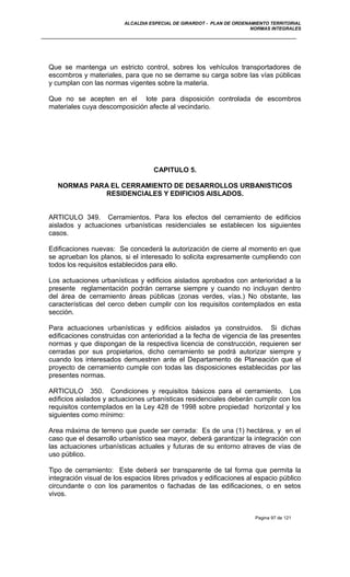 ALCALDIA ESPECIAL DE GIRARDOT - PLAN DE ORDENAMIENTO TERRITORIAL
NORMAS INTEGRALES
Que se mantenga un estricto control, sobres los vehículos transportadores de
escombros y materiales, para que no se derrame su carga sobre las vías públicas
y cumplan con las normas vigentes sobre la materia.
Que no se acepten en el lote para disposición controlada de escombros
materiales cuya descomposición afecte al vecindario.
CAPITULO 5.
NORMAS PARA EL CERRAMIENTO DE DESARROLLOS URBANISTICOS
RESIDENCIALES Y EDIFICIOS AISLADOS.
ARTICULO 349. Cerramientos. Para los efectos del cerramiento de edificios
aislados y actuaciones urbanísticas residenciales se establecen los siguientes
casos.
Edificaciones nuevas: Se concederá la autorización de cierre al momento en que
se aprueban los planos, si el interesado lo solicita expresamente cumpliendo con
todos los requisitos establecidos para ello.
Los actuaciones urbanísticas y edificios aislados aprobados con anterioridad a la
presente reglamentación podrán cerrarse siempre y cuando no incluyan dentro
del área de cerramiento áreas públicas (zonas verdes, vías.) No obstante, las
características del cerco deben cumplir con los requisitos contemplados en esta
sección.
Para actuaciones urbanísticas y edificios aislados ya construidos. Si dichas
edificaciones construidas con anterioridad a la fecha de vigencia de las presentes
normas y que dispongan de la respectiva licencia de construcción, requieren ser
cerradas por sus propietarios, dicho cerramiento se podrá autorizar siempre y
cuando los interesados demuestren ante el Departamento de Planeación que el
proyecto de cerramiento cumple con todas las disposiciones establecidas por las
presentes normas.
ARTICULO 350. Condiciones y requisitos básicos para el cerramiento. Los
edificios aislados y actuaciones urbanísticas residenciales deberán cumplir con los
requisitos contemplados en la Ley 428 de 1998 sobre propiedad horizontal y los
siguientes como mínimo:
Area máxima de terreno que puede ser cerrada: Es de una (1) hectárea, y en el
caso que el desarrollo urbanístico sea mayor, deberá garantizar la integración con
las actuaciones urbanísticas actuales y futuras de su entorno atraves de vías de
uso público.
Tipo de cerramiento: Este deberá ser transparente de tal forma que permita la
integración visual de los espacios libres privados y edificaciones al espacio público
circundante o con los paramentos o fachadas de las edificaciones, o en setos
vivos.
Pagina 97 de 121
 