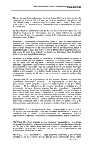 ALCALDIA ESPECIAL DE GIRARDOT - PLAN DE ORDENAMIENTO TERRITORIAL
NORMAS INTEGRALES
El muro de soporte para el cerco de cerramiento podrá tener una altura máxima de
cincuenta centímetros (50 cm), pero en terrenos pendientes por efectos del
desnivel del terreno podrá aumentarse dicha altura hasta un máximo de un metro
(1 m), a juicio del Departamento de Planeación tomada a partir del nivel del andén
en cada punto.
La altura total del cerramiento será de dos con cincuenta metros (2.50 m). Se
admitirán machones en mampostería con un ancho máximo de cuarenta
centímetros (40 cm). La separación mínima entre machones será de dos con
cincuenta metros (2.50 m).
Areas que podrán ser englobadas dentro de un cerco: Todas aquellas áreas libres
privadas tales como: Jardines, áreas de servicios colectivos y recreacionales, vías
vehiculares y peatonales de acceso restringido de distribución interna a las
edificaciones, retiros privados de antejardín con frente a las vías públicas, rectos a
quebradas luego de dejar diez metros (10 m) al borde exterior superior del cauce.
Los cercos de estas áreas deberán ser claramente delimitados sobre los planos
del proyecto para su debida aprobación.
Areas que deberán permanecer sin cerramiento: Todas las áreas de uso público y
de servicios colectivos que se cedan por escritura pública al municipio. Para este
tipo de áreas, una vez dispuestas y definidas claramente sobre el proyecto
aprobado legalmente y previamente construidas las obras de urbanización, el
Departamento de Planeación no podrá autorizar el cerramiento de ellas de ningún
modo ni bajo ninguna forma de tenencia y deberá exigirse la cesión por escritura
pública si el interesado no lo hubiere hecho antes del recibo de las obras de
urbanización, requisito sin el cual no se concederá el respectivo recibo a las
edificaciones.
Obligaciones de los copropietarios de los edificios aislados y actuaciones
urbanísticas residenciales cerrados: Los copropietarios de este tipo de
edificaciones estarán obligados al cuidado y sostenimiento de las áreas libres
privadas y de las edificaciones de servicios colectivos englobados por el
cerramiento; asimismo deberán sostener las vías vehículares y peatonales
internas y las redes de servicios de acueducto, alcantarillado, energía alumbrado y
telecomunicaciones que queden dispuestas en su interior salvo que existan
servidumbres; organizar y recolectar internamente las basuras, pues este servicio
sólo se prestará hasta aquellos sitios previamente dispuestos para la
concentración de las basuras. Además deberán cancelar todos los impuestos
catastrales correspondientes al total del área libre interna de zonas verdes y de
edificaciones de uso exclusivo de los propietarios o residentes de la urbanización.
PARAGRAFO: Con el fin de mitigar el impacto negativo sobre el espacio público
de algunos conjuntos cerrados construidos anteriores a esta norma, el Instituto de
Desarrollo Vial y Espacio Público desarrollará en coordinación con los
copropietarios, un plan de recuperación o embellecimiento de dichos cerramientos.
ARTICULO 351. Sobre accesos a zonas comunes y parqueaderos. Las áreas
para servicios colectivos y los parqueaderos de actuaciones urbanísticas deberán
ser de libre y fácil acceso para todos los núcleos o unidades que hayan de
encerrarse o deberán disponerse en forma tal que cada núcleo o unidad sea
autosuficiente en este tipo de áreas.
ARTICULO 352. Señalización. Todo desarrollo urbanístico y edificaciones
aisladas que se deseen cerrar deberán dotarse de una señalización clara y visible
Pagina 98 de 121
 