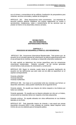 ALCALDIA ESPECIAL DE GIRARDOT - PLAN DE ORDENAMIENTO TERRITORIAL
NORMAS INTEGRALES
con el número y nomenclatura de los edificios, localización de parqueaderos para
visitantes, servicios comunales y salidas de emergencia.
ARTICULO 353. Otras disposiciones sobre cerramientos. Las empresas de
servicios públicos deberán establecer sus propios reglamentos en cuanto a
servidumbres, instalaciones, redes y mantenimiento de los servicios que se
prestan al interior en los desarrollos urbanos cerrados.
DECIMA PARTE
DEL USO RESIDENCIAL
DISPONSICIONES PREVIAS
CAPITULO 1.
PROCESOS DE DESARROLLO PARA EL USO RESIDENCIAL
ARTICULO 354.. Actuaciones Urbanísticas Residenciales. Todo terreno que de
acuerdo con el concepto general de urbanización se adecué específicamente para
el uso principal de la vivienda, constituye un desarrollo urbanístico residencial.
En este capítulo se determinan las normas específicas para los actuaciones
urbanísticas residenciales. Deberán consultar se las normas generales
concernientes a todo proceso de urbanización y construcción.
ARTICULO 355. Según la vivienda, puede darse la siguiente clasificación de
acuerdo con las definiciones que para cada una de ellas se especifican en el
capítulo correspondiente:
Vivienda unifamiliar.
Vivienda bifamiliar.
Vivienda multifamiliar.
ARTICULO 356. Con base en la proximidad entre las viviendas que forman un
desarrollo urbanístico, estas pueden clasificarse de la siguiente forma:
Vivienda aislada: Es aquella que dispone de retiros respecto a los linderos por
todos sus costados.
Vivienda apareada. Es aquella que se dispone adosada con otra por un lindero,
conservando los restantes retiros con respecto a los lotes adyacentes.
Vivienda continua: Es aquella adosada con otras edificaciones en sus linderos
laterales y/o de fondo.
ARTICULO 357. Todo desarrollo masivo de vivienda, o sea aquel que prevea
doscientas cincuenta (250) ó más unidades de vivienda, deben disponer como
mínimo de una vía colectora para el transporte público.
Pagina 99 de 121
 