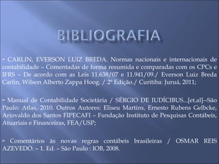 CARLIN, EVERSON LUIZ BREDA. Normas nacionais e internacionais de contabilidade – Comentadas de forma resumida e comparadas com os CPCs e IFRS – De acordo com as Leis 11.638/07 e 11.941/09./ Everson Luiz Breda Carlin, Wilson Alberto Zappa Hoog. / 2ª Edição./ Curitiba: Juruá, 2011; Manual de Contabilidade Societária / SÉRGIO DE IUDÍCIBUS...[et.al]--São Paulo: Atlas, 2010. Outros Autores: Eliseu Martins, Ernesto Rubens Gelbcke, Ariovaldo dos Santos FIPECAFI – Fundação Instituto de Pesquisas Contábeis, Atuariais e Financeiras, FEA/USP; Comentários às novas regras contábeis brasileiras / OSMAR REIS AZEVEDO. – 1. Ed. – São Paulo : IOB, 2008. 