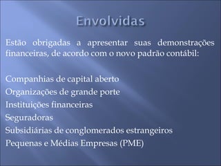 Estão obrigadas a apresentar suas demonstrações financeiras, de acordo com o novo padrão contábil: Companhias de capital aberto Organizações de grande porte Instituições financeiras Seguradoras Subsidiárias de conglomerados estrangeiros Pequenas e Médias Empresas (PME)  