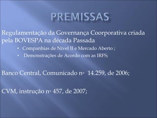 Regulamentação da Governança Coorporativa criada  pela BOVESPA na década Passada  Companhias de Nível II e Mercado Aberto ; Demonstrações de Acordo com as IRFS; Banco Central, Comunicado n◦  14.259, de 2006; CVM, instrução n◦ 457, de 2007; 