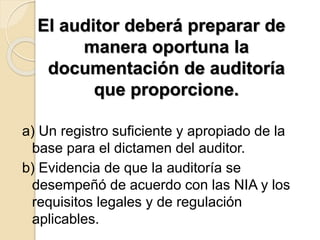 El auditor deberá preparar de 
manera oportuna la 
documentación de auditoría 
que proporcione. 
a) Un registro suficiente y apropiado de la 
base para el dictamen del auditor. 
b) Evidencia de que la auditoría se 
desempeñó de acuerdo con las NIA y los 
requisitos legales y de regulación 
aplicables. 
 