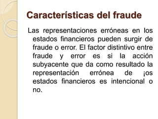 Características del fraude 
Las representaciones erróneas en los 
estados financieros pueden surgir de 
fraude o error. El factor distintivo entre 
fraude y error es si la acción 
subyacente que da como resultado la 
representación errónea de ¡os 
estados financieros es intencional o 
no. 
 