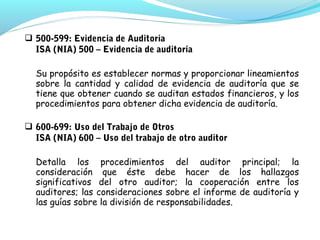  500-599: Evidencia de Auditoria
ISA (NIA) 500 – Evidencia de auditoría
Su propósito es establecer normas y proporcionar lineamientos
sobre la cantidad y calidad de evidencia de auditoría que se
tiene que obtener cuando se auditan estados financieros, y los
procedimientos para obtener dicha evidencia de auditoría.
 600-699: Uso del Trabajo de Otros
ISA (NIA) 600 – Uso del trabajo de otro auditor
Detalla los procedimientos del auditor principal; la
consideración que éste debe hacer de los hallazgos
significativos del otro auditor; la cooperación entre los
auditores; las consideraciones sobre el informe de auditoría y
las guías sobre la división de responsabilidades.

 