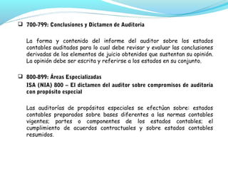  700-799: Conclusiones y Dictamen de Auditoria
La forma y contenido del informe del auditor sobre los estados
contables auditados para lo cual debe revisar y evaluar las conclusiones
derivadas de los elementos de juicio obtenidos que sustentan su opinión.
La opinión debe ser escrita y referirse a los estados en su conjunto.
 800-899: Áreas Especializadas
ISA (NIA) 800 – El dictamen del auditor sobre compromisos de auditoría
con propósito especial
Las auditorías de propósitos especiales se efectúan sobre: estados
contables preparados sobre bases diferentes a las normas contables
vigentes; partes o componentes de los estados contables; el
cumplimiento de acuerdos contractuales y sobre estados contables
resumidos.

 