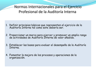 Normas Internacionales para el Ejercicio
Profesional de la Auditoría Interna
1. Definir principios básicos que representen el ejercicio de la
Auditoría Interna tal como este debería ser.
2. Proporcionar un marco para ejercer y promover un amplio rango
de actividades de Auditoría Interna de valor añadido.
3. Establecer las bases para evaluar el desempeño de la Auditoría
Interna.
4. Fomentar la mejora de los procesos y operaciones de la
organización.

 