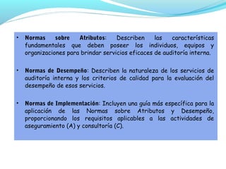 •

Normas
sobre
Atributos:
Describen
las
características
fundamentales que deben poseer los individuos, equipos y
organizaciones para brindar servicios eficaces de auditoría interna.

•

Normas de Desempeño: Describen la naturaleza de los servicios de
auditoría interna y los criterios de calidad para la evaluación del
desempeño de esos servicios.

•

Normas de Implementación: Incluyen una guía más específica para la
aplicación de las Normas sobre Atributos y Desempeño,
proporcionando los requisitos aplicables a las actividades de
aseguramiento (A) y consultoría (C).

 