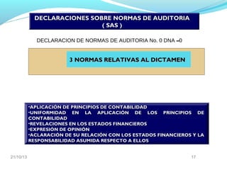 DECLARACIONES SOBRE NORMAS DE AUDITORIA
( SAS )
DECLARACION DE NORMAS DE AUDITORIA No. 0 DNA –0

3 NORMAS RELATIVAS AL DICTAMEN

•APLICACIÓN DE PRINCIPIOS DE CONTABILIDAD
•UNIFORMIDAD EN LA APLICACIÓN DE LOS PRINCIPIOS DE
CONTABILIDAD
•REVELACIONES EN LOS ESTADOS FINANCIEROS
•EXPRESIÓN DE OPINIÓN
•ACLARACIÓN DE SU RELACIÓN CON LOS ESTADOS FINANCIEROS Y LA
RESPONSABILIDAD ASUMIDA RESPECTO A ELLOS
21/10/13

17

 
