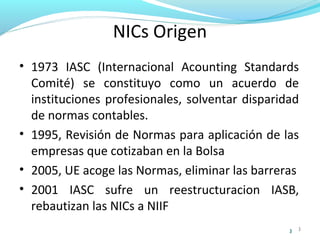 NICs Origen
• 1973 IASC (Internacional Acounting Standards
Comité) se constituyo como un acuerdo de
instituciones profesionales, solventar disparidad
de normas contables.
• 1995, Revisión de Normas para aplicación de las
empresas que cotizaban en la Bolsa
• 2005, UE acoge las Normas, eliminar las barreras
• 2001 IASC sufre un reestructuracion IASB,
rebautizan las NICs a NIIF
3

3

 