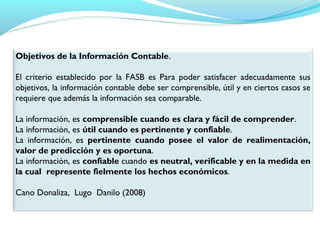 Objetivos de la Información Contable.
 
El criterio establecido por la FASB es Para poder satisfacer adecuadamente sus
objetivos, la información contable debe ser comprensible, útil y en ciertos casos se
requiere que además la información sea comparable.
 
La información, es comprensible cuando es clara y fácil de comprender.
La información, es útil cuando es pertinente y confiable.
La información, es pertinente cuando posee el valor de realimentación,
valor de predicción y es oportuna.
La información, es confiable cuando es neutral, verificable y en la medida en
la cual represente fielmente los hechos económicos.
Cano Donaliza, Lugo Danilo (2008)

 