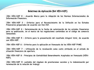Boletines de Aplicación (BA VEN-NIF)
BA VEN-NIF 0 : Acuerdo Marco para la Adopción de las Normas Internacionales de
Información Financiera.
BA VEN-NIF 2 : Criterios para el Reconocimiento de la Inflación en los Estados
Financieros preparados de acuerdo con Ven-Nif.
BA VEN-NIF 4 : Determinación de la fecha de autorización de los estados financieros
para su publicación, en el marco de las regulaciones contenidas en el código de comercio
venezolano.
BA VEN-NIF 5 : Criterio para la presentación del resultado integral total, de acuerdo
con VEN-NIF.
BA VEN-NIF 6 : Criterios para la aplicación en Venezuela de los VEN-NIF PYME.
BA VEN-NIF 7 : Utilización de la revaluación como costo atribuido en el estado de
situación financiera de apertura.
BA VEN-NIF 8 : Principios de Contabilidad Generalmente Aceptados en Venezuela (VENNIF).
BA VEN-NIF 9: contable del régimen de prestaciones sociales y la indemnización por
terminación de la relación de trabajo

 