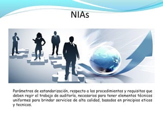 NIAs

Parámetros de estandarización, respecto a los procedimientos y requisitos que
deben regir el trabajo de auditoría, necesarios para tener elementos técnicos
uniformes para brindar servicios de alta calidad, basados en principios eticos
y tecnicos.

 