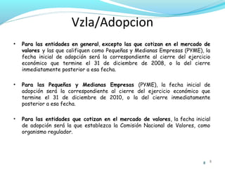 Vzla/Adopcion
•

Para las entidades en general, excepto las que cotizan en el mercado de
valores y las que califiquen como Pequeñas y Medianas Empresas (PYME), la
fecha inicial de adopción será la correspondiente al cierre del ejercicio
económico que termine el 31 de diciembre de 2008, o la del cierre
inmediatamente posterior a esa fecha.

•

Para las Pequeñas y Medianas Empresas (PYME), la fecha inicial de
adopción será la correspondiente al cierre del ejercicio económico que
termine el 31 de diciembre de 2010, o la del cierre inmediatamente
posterior a esa fecha.

•

Para las entidades que cotizan en el mercado de valores, la fecha inicial
de adopción será la que establezca la Comisión Nacional de Valores, como
organismo regulador.

8

8

 