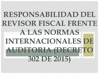 RESPONSABILIDAD DEL
REVISOR FISCAL FRENTE
A LAS NORMAS
INTERNACIONALES DE
AUDITORIA (DECRETO
302 DE 2015)
 
