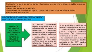 Si el auditor no puede aceptar un cambio y la direccion no le permite continuar, el auditor procedera 
del siguiente modo: 
- Renunciara al encargo de auditoria 
- Determinara si existe alguna obligacion, contractual o de otro tipo, de informar de las 
circunstancias a otras partes 
CONSIDERACIONES ADICIONALES RELACIONADAS 
CON LA ACEPTACION DEL ENCARGO 
NORMAS DE 
INFORMACION 
FINANCIERA 
COMPLEMENTADAS 
POR LAS 
DISPOCIONES 
LEGALES O 
REGLAMENTARIAS 
Si existen disposiciones 
legales o reglamentarias que 
complementen las normas de 
informacion financiera 
establecidas por un organismo 
emisor de normas autorizado 
o reconocido, el auditor 
determinara si hay algun 
conflicto entre las normas de 
informacion financiera y los 
requerimientos adicionales 
Si es que hubiera conflictos se 
acordara de la siguiente manera: 
- Los requerimientos adicionales 
pueden cumplirse mediante 
revelaciones de informacion 
adicionales en los EEFF 
- La descripcion del marco de 
informacion financiera aplicable 
realizada en los EEFF pueden 
modificarse en consecuencia 
 