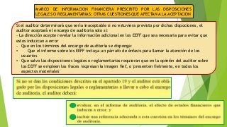 MARCO DE INFORMACION FINANCIERA PRESCRITO POR LAS DISPOSICIONES 
LEGALES O REGLAMENTARIAS: OTRAS CUESTIONES QUE AFECTAN A LA ACEPTACION 
Si el auditor determinará que sería inaceptable si no estuviera previsto por dichas dispociones, el 
auditor aceptará el encargo de auditoria solo si: 
- La dirección acepte revelar la información adicional en los EEFF que sea necesaria para evitar que 
estos induzcan a error 
- Que en los términos del encargo de auditoría se disponga: 
• Que el informe sobre los EEFF incluya un párrafo de énfasis para llamar la atención de los 
usuarios 
• Que salvo las disposiciones legales o reglamentarias requieran que en la opinión del auditor sobre 
los EEFF se empleen las fraces 'expresan la imagen fiel', o 'presenten fielmente, en todos los 
aspectos materiales' 
