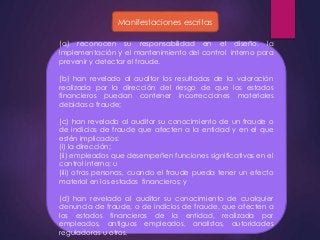 Manifestaciones escritas 
(a) reconocen su responsabilidad en el diseño, la 
implementación y el mantenimiento del control interno para 
prevenir y detectar el fraude. 
(b) han revelado al auditor los resultados de la valoración 
realizada por la dirección del riesgo de que los estados 
financieros puedan contener incorrecciones materiales 
debidas a fraude; 
(c) han revelado al auditor su conocimiento de un fraude o 
de indicios de fraude que afecten a la entidad y en el que 
estén implicados: 
(i) la dirección; 
(ii) empleados que desempeñen funciones significativas en el 
control interno; u 
(iii) otras personas, cuando el fraude pueda tener un efecto 
material en los estados financieros; y 
(d) han revelado al auditor su conocimiento de cualquier 
denuncia de fraude, o de indicios de fraude, que afecten a 
los estados financieros de la entidad, realizada por 
empleados, antiguos empleados, analistas, autoridades 
reguladoras u otros. 
 