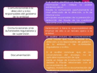 Comunicaciones a la 
dirección y a los 
responsables del gobierno 
de la entidad 
Si el auditor identifica un fraude u obtiene 
información que indique la posible 
existencia de un 
fraude, lo comunicará oportunamente al 
nivel adecuado de la dirección, a fin de 
informar a los 
principales responsables de la prevención y 
detección del fraude de las cuestiones 
relevantes para sus responsabilidades. 
Comunicaciones a las 
autoridades reguladoras y 
de supervisión 
Determinará si tiene la responsabilidad de 
informar de ello a un tercero ajeno a la 
entidad. 
Documentación 
El auditor incluirá las comunicaciones 
sobre fraude que haya realizado a la 
dirección, a los responsables del gobierno 
de la entidad, a las autoridades 
reguladoras y a otros. 
Si el auditor concluye que, en las 
circunstancias del encargo, no es 
aplicable la presunción de que 
existe un riesgo de incorrección material 
debida a fraude relacionado con el 
reconocimiento de 
ingresos, incluirá en la documentación de 
auditoría las razones que sustentan dicha 
conclusión. 

