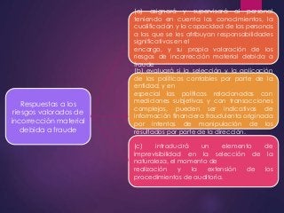 Respuestas a los 
riesgos valorados de 
incorrección material 
debida a fraude 
(a) asignará y supervisará al personal 
teniendo en cuenta los conocimientos, la 
cualificación y la capacidad de las personas 
a las que se les atribuyan responsabilidades 
significativas en el 
encargo, y su propia valoración de los 
riesgos de incorrección material debida a 
fraude 
(b) evaluará si la selección y la aplicación 
de las políticas contables por parte de la 
entidad, y en 
especial las políticas relacionadas con 
mediciones subjetivas y con transacciones 
complejas, pueden ser indicativas de 
información financiera fraudulenta originada 
por intentos de manipulación de los 
resultados por parte de la dirección. 
(c) introducirá un elemento de 
imprevisibilidad en la selección de la 
naturaleza, el momento de 
realización y la extensión de los 
procedimientos de auditoría. 
 