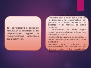 (b) considerará si procede 
renunciar al encargo, si las 
disposiciones legales o 
reglamentarias aplicables 
así lo permiten. 
(c) si el auditor renuncia: 
- discutirá con el nivel adecuado de 
la dirección y los responsables del 
gobierno de la entidad la renuncia al 
encargo y los motivos de dicha 
renuncia. 
- determinará si existe algún 
requerimiento profesional o legal que 
exija que el auditor 
informe de su renuncia al encargo, y 
de las razones para renunciar, a la 
persona o 
personas que realizaron el 
nombramiento del auditor o, en 
algunos casos, a las autoridades 
reguladoras. 
 