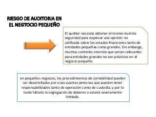 El auditor necesita obtener el mismo nivel de 
seguridad para expresar una opinión no 
calificada sobre los estados financieros tanto de 
entidades pequeñas como grandes. Sin embargo, 
muchos controles internos que serían relevantes 
para entidades grandes no son prácticos en el 
negocio pequeño. 
en pequeños negocios, los procedimientos de contabilidad pueden 
ser desarrollados por unas cuantas personas que pueden tener 
responsabilidades tanto de operación como de custodia, y por lo 
tanto faltaría la segregación de deberes o estaría severamente 
limitada. 
 