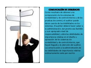 Como resultado de obtener una 
comprensión de los sistemas de 
contabilidad y de control interno y de las 
pruebas de control, el auditor puede 
darse cuenta de las debilidades en los 
sistemas. El auditor deberá hacer saber a 
la administración, tan pronto sea factible 
y a un apropiado nivel de 
responsabilidad, sobre las debilidades de 
importancia relativa en el diseño u 
operación de los sistemas de 
contabilidad y de control interno, que 
hayan llegado a la atención del auditor. 
La comunicación a la administración de 
las debilidades de importancia relativa 
ordinariamente sería por escrito 
