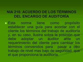NIA 210. ACUERDO DE LOS TÈRMINOS
DEL ENCARGO DE AUDITORÌA
 Esta norma tiene como propósito
establecer una guía para acordar con el
cliente los términos del trabajo de auditoría
y, en su caso, ilustra sobre la posición que
debe adoptar un auditor ante un
requerimiento del cliente para cambiar los
términos convenidos para pasar a otro
trabajo de nivel mas bajo de seguridad que
el que proporciona la auditoría.
 