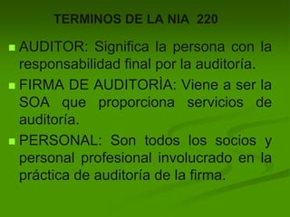 TERMINOS DE LA NIA 220
 AUDITOR: Significa la persona con la
responsabilidad final por la auditoría.
 FIRMA DE AUDITORÌA: Viene a ser la
SOA que proporciona servicios de
auditoría.
 PERSONAL: Son todos los socios y
personal profesional involucrado en la
práctica de auditoría de la firma.
 
