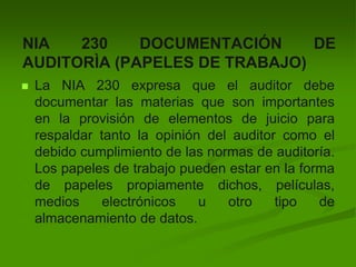 NIA 230 DOCUMENTACIÓN DE
AUDITORÌA (PAPELES DE TRABAJO)
 La NIA 230 expresa que el auditor debe
documentar las materias que son importantes
en la provisión de elementos de juicio para
respaldar tanto la opinión del auditor como el
debido cumplimiento de las normas de auditoría.
Los papeles de trabajo pueden estar en la forma
de papeles propiamente dichos, películas,
medios electrónicos u otro tipo de
almacenamiento de datos.
 