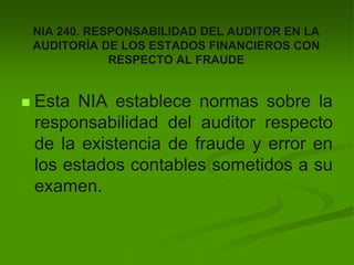 NIA 240. RESPONSABILIDAD DEL AUDITOR EN LA
AUDITORÌA DE LOS ESTADOS FINANCIEROS CON
RESPECTO AL FRAUDE
 Esta NIA establece normas sobre la
responsabilidad del auditor respecto
de la existencia de fraude y error en
los estados contables sometidos a su
examen.
 
