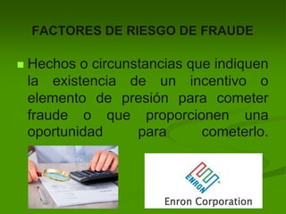 FACTORES DE RIESGO DE FRAUDE
 Hechos o circunstancias que indiquen
la existencia de un incentivo o
elemento de presión para cometer
fraude o que proporcionen una
oportunidad para cometerlo.
 