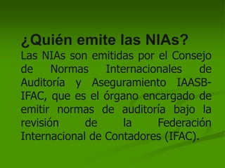 ¿Quién emite las NIAs?
Las NIAs son emitidas por el Consejo
de Normas Internacionales de
Auditoría y Aseguramiento IAASB-
IFAC, que es el órgano encargado de
emitir normas de auditoría bajo la
revisión de la Federación
Internacional de Contadores (IFAC).
 