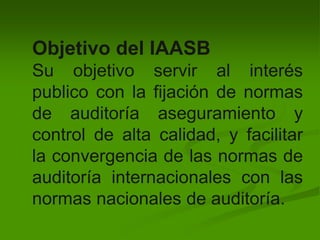 Objetivo del IAASB
Su objetivo servir al interés
publico con la fijación de normas
de auditoría aseguramiento y
control de alta calidad, y facilitar
la convergencia de las normas de
auditoría internacionales con las
normas nacionales de auditoría.
 