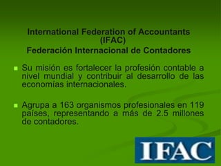 International Federation of Accountants
(IFAC)
Federación Internacional de Contadores
 Su misión es fortalecer la profesión contable a
nivel mundial y contribuir al desarrollo de las
economías internacionales.
 Agrupa a 163 organismos profesionales en 119
países, representando a más de 2.5 millones
de contadores.
 