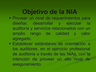 Objetivo de la NIA
 Proveer un nivel de requerimientos para
diseñar, desarrollar y ejecutar la
auditoría y servicios relacionados con un
amplio rango de calidad y valor
agregado.
 Establecer estándares de orientación a
los auditores, en el ejercicio profesional
de auditoría a través de las NIAs, con la
intención de proveer un alto nivel de
aseguramiento.
 