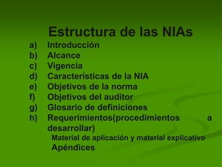Estructura de las NIAs
a) Introducción
b) Alcance
c) Vigencia
d) Características de la NIA
e) Objetivos de la norma
f) Objetivos del auditor
g) Glosario de definiciones
h) Requerimientos(procedimientos a
desarrollar)
Material de aplicación y material explicativo
Apéndices
 