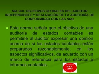 NIA 200. OBJETIVOS GLOBALES DEL AUDITOR
INDEPENDIENTE Y REALIZACIÒN DE LA AUDITORÌA DE
CONFORMIDAD CON LAS NIAs
 Esta norma señala que el objetivo de una
auditoría de estados contables es
permitirle al auditor expresar una opinión
acerca de si los estados contables están
preparados razonablemente, en los
aspectos significativos, de acuerdo con un
marco de referencia para los estados e
informes contables.
 