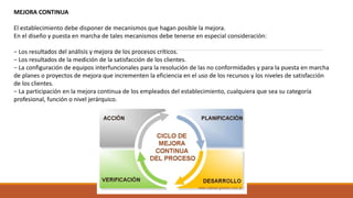 MEJORA CONTINUA
El establecimiento debe disponer de mecanismos que hagan posible la mejora.
En el diseño y puesta en marcha de tales mecanismos debe tenerse en especial consideración:
− Los resultados del análisis y mejora de los procesos críticos.
− Los resultados de la medición de la satisfacción de los clientes.
− La configuración de equipos interfuncionales para la resolución de las no conformidades y para la puesta en marcha
de planes o proyectos de mejora que incrementen la eficiencia en el uso de los recursos y los niveles de satisfacción
de los clientes.
− La participación en la mejora continua de los empleados del establecimiento, cualquiera que sea su categoría
profesional, función o nivel jerárquico.
 