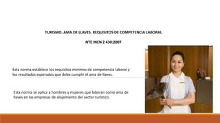 TURISMO. AMA DE LLAVES. REQUISITOS DE COMPETENCIA LABORAL
NTE INEN 2 430:2007
Esta norma establece los requisitos mínimos de competencia laboral y
los resultados esperados que debe cumplir el ama de llaves.
Esta norma se aplica a hombres y mujeres que laboran como ama de
llaves en las empresas de alojamiento del sector turístico.
 