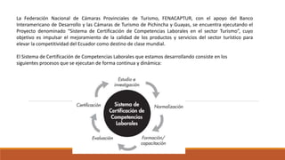La Federación Nacional de Cámaras Provinciales de Turismo, FENACAPTUR, con el apoyo del Banco
Interamericano de Desarrollo y las Cámaras de Turismo de Pichincha y Guayas, se encuentra ejecutando el
Proyecto denominado “Sistema de Certificación de Competencias Laborales en el sector Turismo”, cuyo
objetivo es impulsar el mejoramiento de la calidad de los productos y servicios del sector turístico para
elevar la competitividad del Ecuador como destino de clase mundial.
El Sistema de Certificación de Competencias Laborales que estamos desarrollando consiste en los
siguientes procesos que se ejecutan de forma continua y dinámica:
 