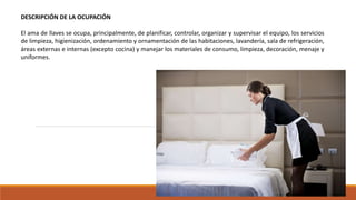 DESCRIPCIÓN DE LA OCUPACIÓN
El ama de llaves se ocupa, principalmente, de planificar, controlar, organizar y supervisar el equipo, los servicios
de limpieza, higienización, ordenamiento y ornamentación de las habitaciones, lavandería, sala de refrigeración,
áreas externas e internas (excepto cocina) y manejar los materiales de consumo, limpieza, decoración, menaje y
uniformes.
 