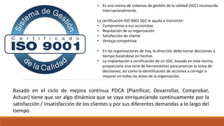 • Es una norma de sistemas de gestión de la calidad (SGC) reconocida
internacionalmente.
La certificación ISO 9001 SGC le ayuda a transmitir:
• Compromiso a sus accionistas
• Reputación de su organización
• Satisfacción de cliente
• Ventaja competitiva
• En las organizaciones de hoy, la dirección debe tomar decisiones a
tiempo basándose en hechos.
• La implantación y certificación de un SGC, basado en esta norma,
proporciona una serie de herramientas para priorizar la toma de
decisiones, así como la identificación de acciones a corregir o
mejorar en todas las áreas de la organización.
Basado en el ciclo de mejora continua PDCA (Planificar, Desarrollar, Comprobar,
Actuar) tiene que ser algo dinámico que se vaya enriqueciendo continuamente por la
satisfacción / insatisfacción de los clientes y por sus diferentes demandas a lo largo del
tiempo
 