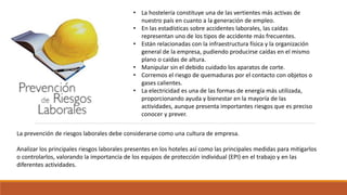 • La hostelería constituye una de las vertientes más activas de
nuestro país en cuanto a la generación de empleo.
• En las estadísticas sobre accidentes laborales, las caídas
representan uno de los tipos de accidente más frecuentes.
• Están relacionadas con la infraestructura física y la organización
general de la empresa, pudiendo producirse caídas en el mismo
plano o caídas de altura.
• Manipular sin el debido cuidado los aparatos de corte.
• Corremos el riesgo de quemaduras por el contacto con objetos o
gases calientes.
• La electricidad es una de las formas de energía más utilizada,
proporcionando ayuda y bienestar en la mayoría de las
actividades, aunque presenta importantes riesgos que es preciso
conocer y prever.
La prevención de riesgos laborales debe considerarse como una cultura de empresa.
Analizar los principales riesgos laborales presentes en los hoteles así como las principales medidas para mitigarlos
o controlarlos, valorando la importancia de los equipos de protección individual (EPI) en el trabajo y en las
diferentes actividades.
 